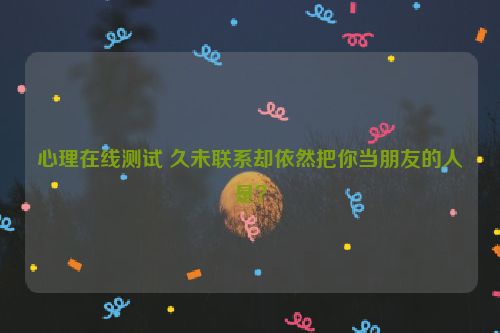 心理在线测试 久未联系却依然把你当朋友的人是？