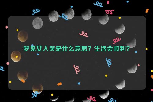 梦见女人哭是什么意思？生活会顺利？