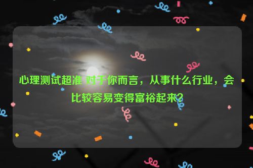 心理测试超准 对于你而言，从事什么行业，会比较容易变得富裕起来？