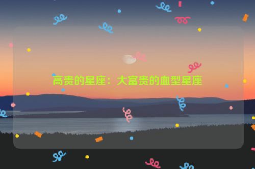 高贵的星座：大富贵的血型星座