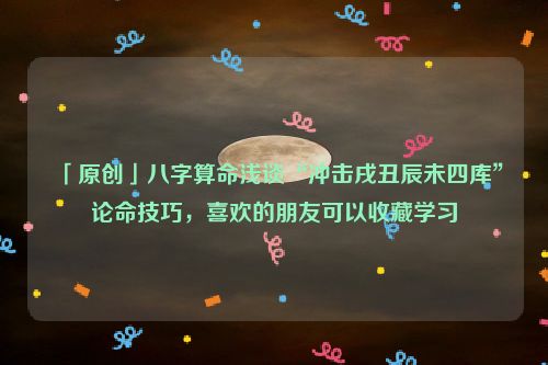 「原创」八字算命浅谈“冲击戌丑辰未四库”论命技巧，喜欢的朋友可以收藏学习