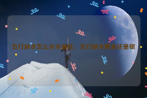 五行缺水怎么补水最旺，五行缺水戴金还是银