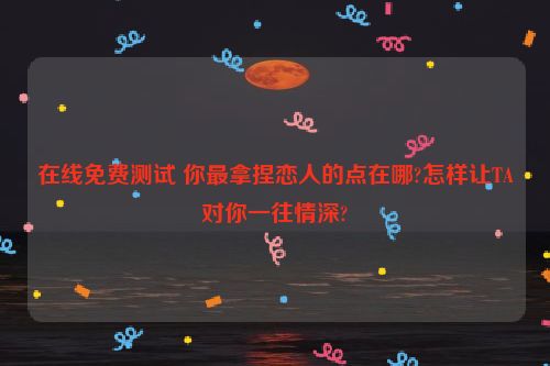 在线免费测试 你最拿捏恋人的点在哪?怎样让TA对你一往情深?