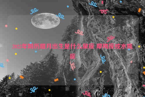 2022年阴历腊月出生是什么星座 摩羯座或水瓶座