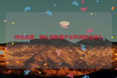 时光流逝，测让你颜值不在的原因是什么