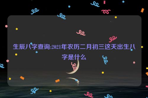 生辰八字查询:2021年农历二月初三这天出生八字是什么