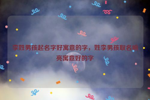 李姓男孩起名字好寓意的字，姓李男孩取名响亮寓意好的字