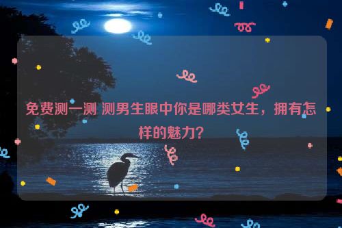 免费测一测 测男生眼中你是哪类女生，拥有怎样的魅力？