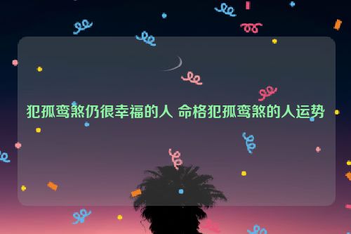 犯孤鸾煞仍很幸福的人 命格犯孤鸾煞的人运势