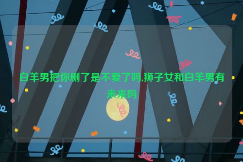 白羊男把你删了是不爱了吗,狮子女和白羊男有未来吗