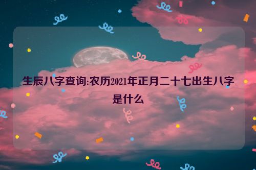 生辰八字查询:农历2021年正月二十七出生八字是什么