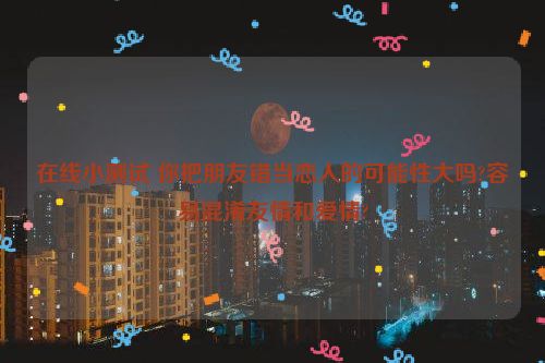 在线小测试 你把朋友错当恋人的可能性大吗?容易混淆友情和爱情?