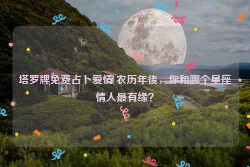 塔罗牌免费占卜爱情 农历年後，你和哪个星座情人最有缘？