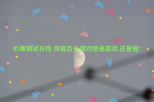 心理测试在线 你能否分清对他是喜欢,还是爱?