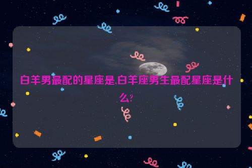 白羊男最配的星座是,白羊座男生最配星座是什么?