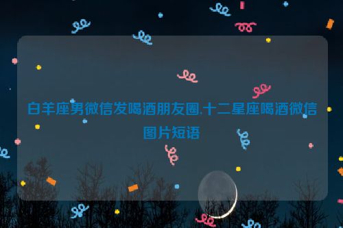 白羊座男微信发喝酒朋友圈,十二星座喝酒微信图片短语