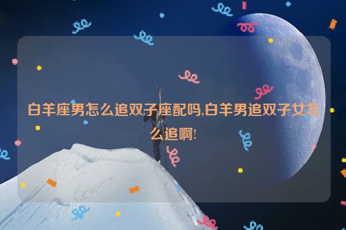 白羊座男怎么追双子座配吗,白羊男追双子女怎么追啊!