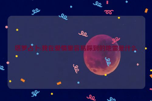 塔罗占卜:我在爱情里容易踩到的地雷是什么