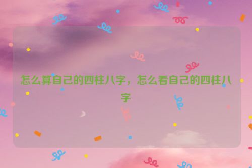 怎么算自己的四柱八字，怎么看自己的四柱八字