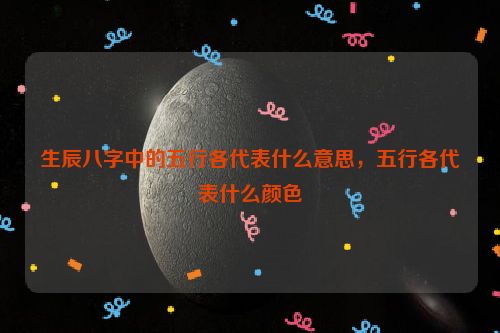 生辰八字中的五行各代表什么意思，五行各代表什么颜色