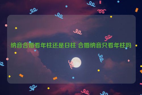 纳音合婚看年柱还是日柱 合婚纳音只看年柱吗