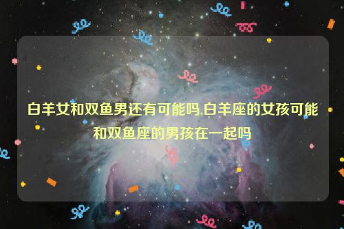 白羊女和双鱼男还有可能吗,白羊座的女孩可能和双鱼座的男孩在一起吗