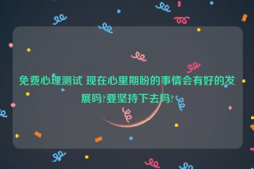 免费心理测试 现在心里期盼的事情会有好的发展吗?要坚持下去吗?