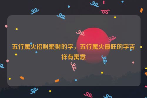 五行属火招财聚财的字，五行属火最旺的字吉祥有寓意