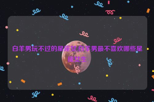 白羊男玩不过的星座女,白羊男最不喜欢哪些星座女生