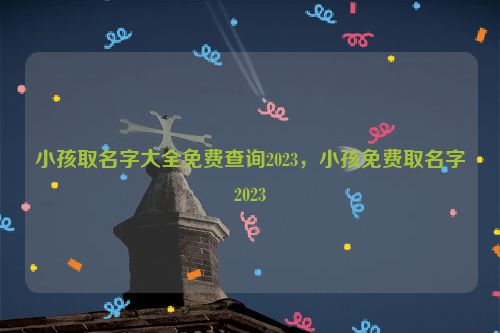 小孩取名字大全免费查询2023，小孩免费取名字2023