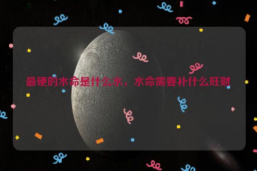 最硬的水命是什么水，水命需要补什么旺财