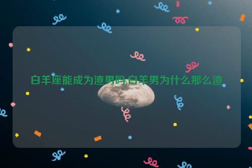 白羊座能成为渣男吗,白羊男为什么那么渣