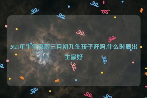 2021年牛年农历三月初九生孩子好吗,什么时辰出生最好