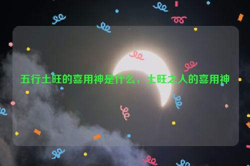 五行土旺的喜用神是什么，土旺之人的喜用神