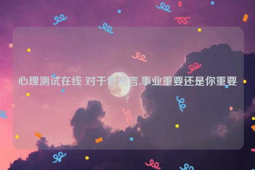 心理测试在线 对于他而言,事业重要还是你重要?