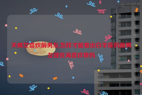 天蝎女喜欢前男友,怎样才能看出白羊座的前男友现在海喜欢我吗