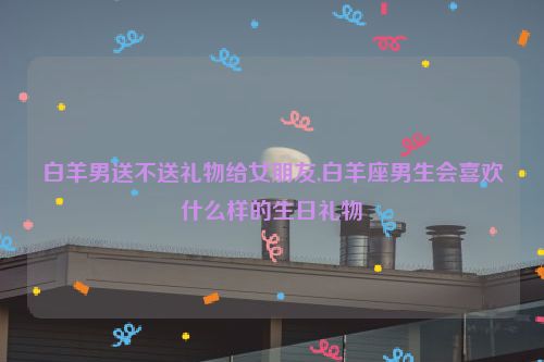 白羊男送不送礼物给女朋友,白羊座男生会喜欢什么样的生日礼物