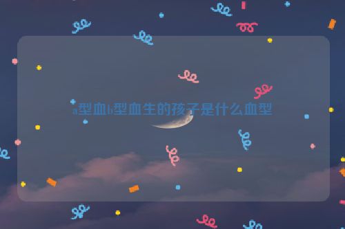 a型血b型血生的孩子是什么血型