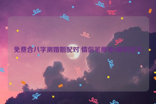 免费合八字测婚姻配对 情侣笔画差0画的含义