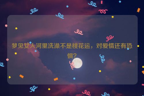 梦见女人河里洗澡不是桃花运，对爱情还有恐惧？