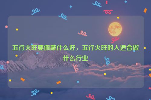 五行火旺要佩戴什么好，五行火旺的人适合做什么行业