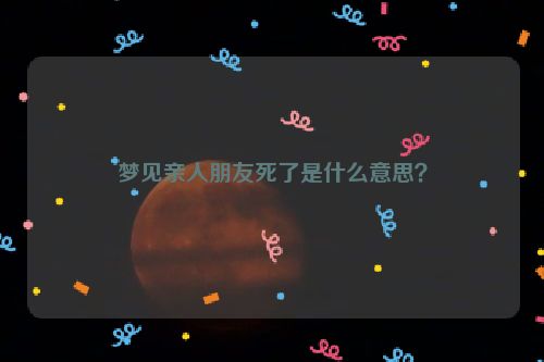 梦见亲人朋友死了是什么意思？