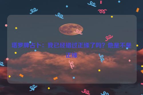 塔罗牌占卜：我已经错过正缘了吗？他是不是正缘