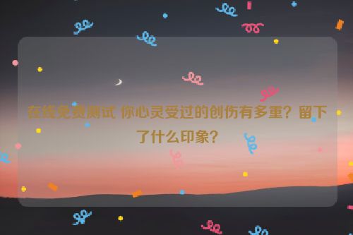 在线免费测试 你心灵受过的创伤有多重？留下了什么印象？