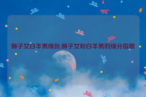 狮子女白羊男缘份,狮子女和白羊男的缘分指数