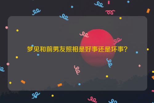 梦见和前男友照相是好事还是坏事？