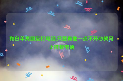 和白羊男朋友打电话,只要有他一点不开心就马上挂我电话