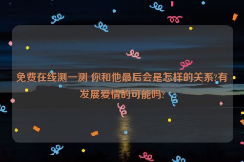 免费在线测一测 你和他最后会是怎样的关系?有发展爱情的可能吗?