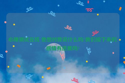 心理测试在线 他想对我说什么吗?我们接下来的感情有进展吗?