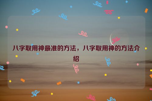 八字取用神最准的方法，八字取用神的方法介绍